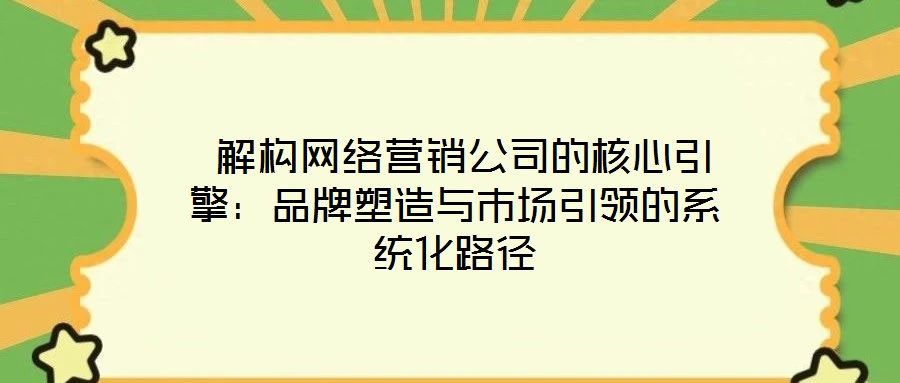 解構(gòu)網(wǎng)絡(luò)營銷公司的核心引擎:品牌塑造與市場引領(lǐng)的系統(tǒng)化路徑