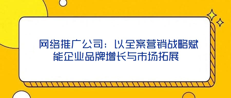 網(wǎng)絡(luò)推廣公司:以全案營(yíng)銷戰(zhàn)略賦能企業(yè)品牌增長(zhǎng)與市場(chǎng)拓展